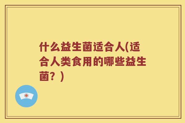 什么益生菌适合人(适合人类食用的哪些益生菌?) 什么益生菌适合人(适合人类食用的哪些益生菌?)