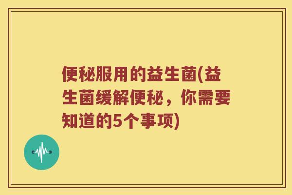 便秘服用的益生菌(益生菌缓解便秘，你需要知道的5个事项)