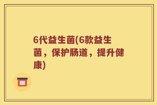 6代益生菌(6款益生菌，保护肠道，提升健康)