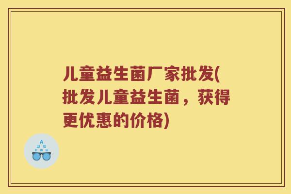 儿童益生菌厂家批发(批发儿童益生菌，获得更优惠的价格)