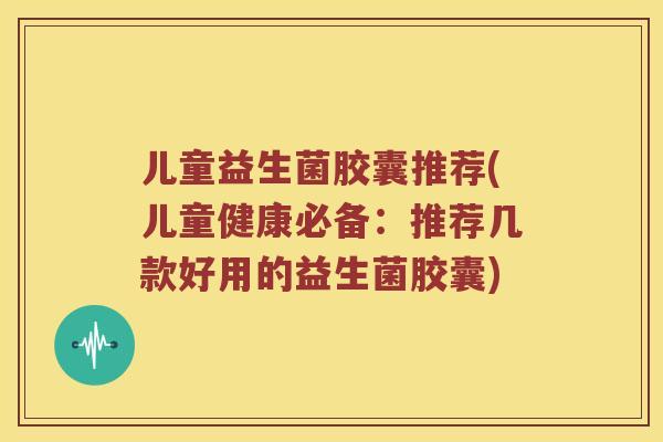 儿童益生菌胶囊推荐(儿童健康必备：推荐几款好用的益生菌胶囊)