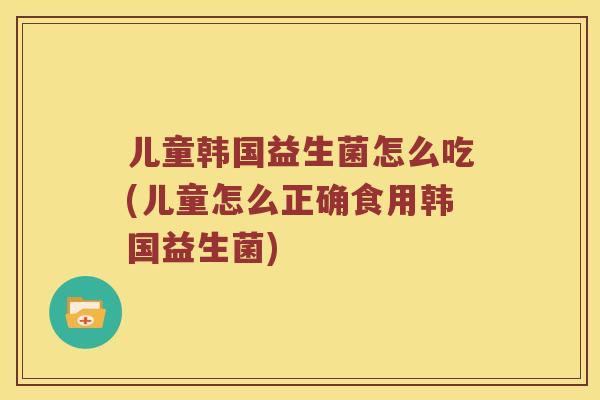 儿童韩国益生菌怎么吃(儿童怎么正确食用韩国益生菌)