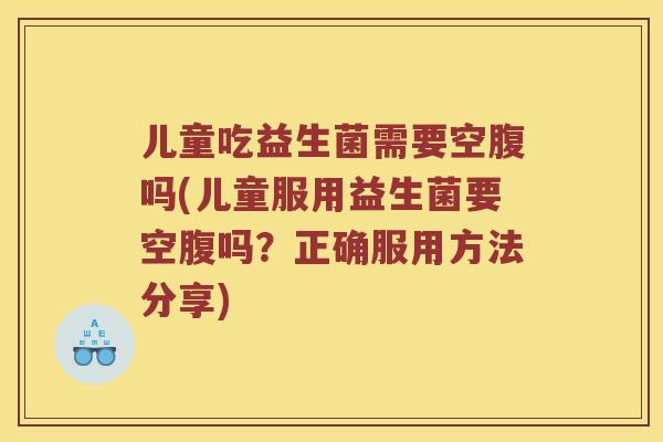 儿童吃益生菌需要空腹吗(儿童服用益生菌要空腹吗？正确服用方法分享)