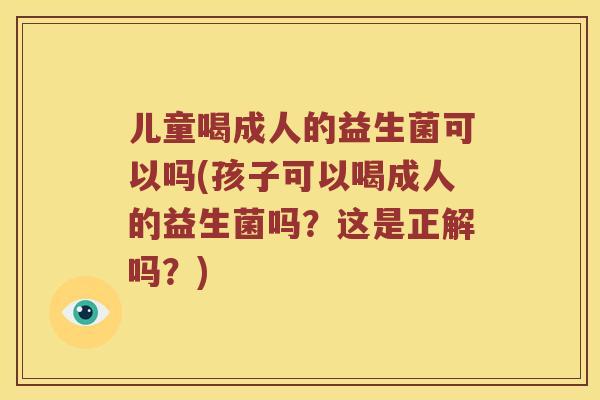 儿童喝成人的益生菌可以吗(孩子可以喝成人的益生菌吗？这是正解吗？)
