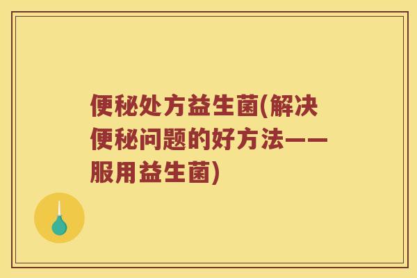 便秘处方益生菌(解决便秘问题的好方法——服用益生菌)