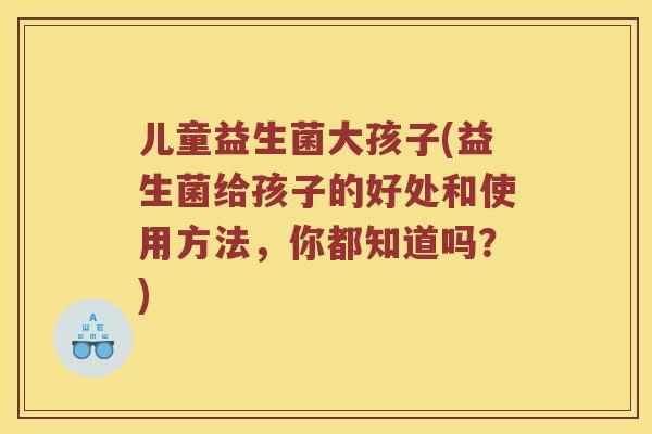 儿童益生菌大孩子(益生菌给孩子的好处和使用方法，你都知道吗？)