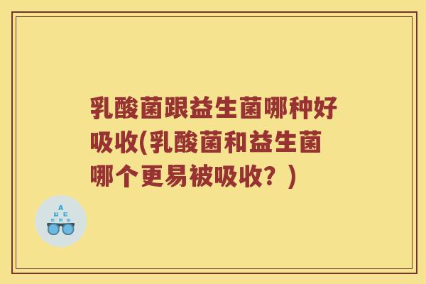 乳酸菌跟益生菌哪种好吸收(乳酸菌和益生菌哪个更易被吸收？)
