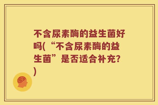不含尿素酶的益生菌好吗(“不含尿素酶的益生菌”是否适合补充？)