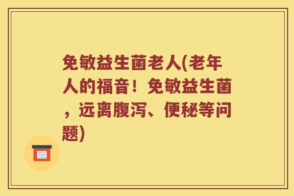 免敏益生菌老人(老年人的福音！免敏益生菌，远离腹泻、便秘等问题)