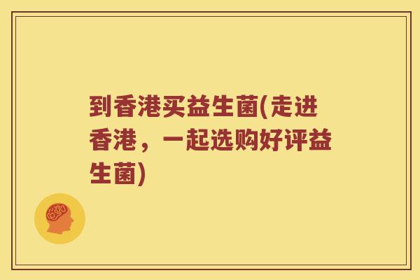 到香港买益生菌(走进香港，一起选购好评益生菌)