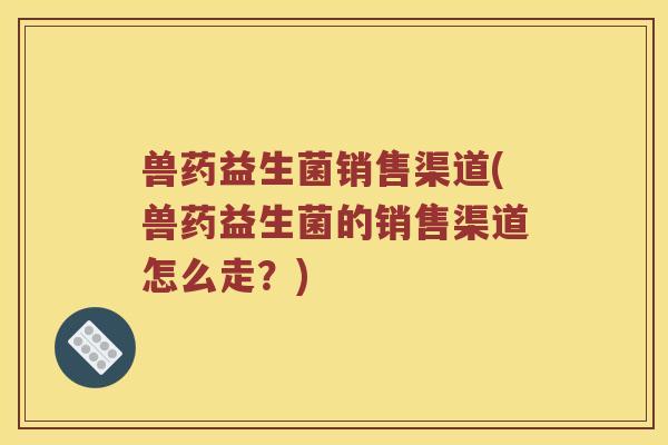 兽药益生菌销售渠道(兽药益生菌的销售渠道怎么走？)