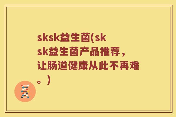 sksk益生菌(sksk益生菌产品推荐,让肠道健康从此不再难。) sksk益生菌(sksk益生菌产品推荐,让肠道健康从此不再难。)