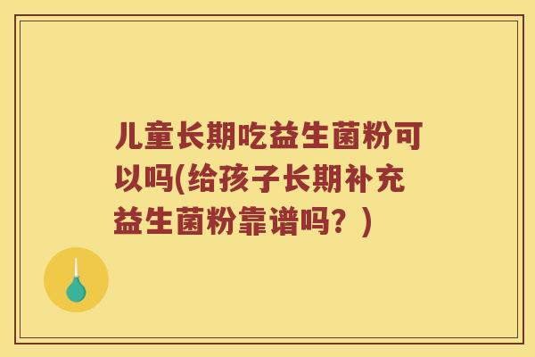 儿童长期吃益生菌粉可以吗(给孩子长期补充益生菌粉靠谱吗？)
