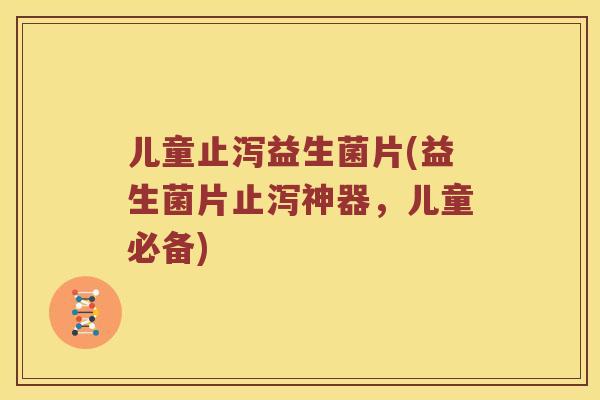 儿童止泻益生菌片(益生菌片止泻神器，儿童必备)