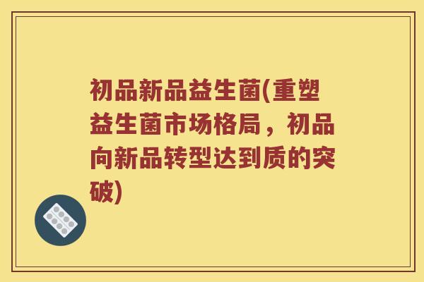 初品新品益生菌(重塑益生菌市场格局，初品向新品转型达到质的突破)