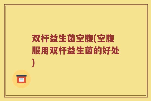 双杆益生菌空腹(空腹服用双杆益生菌的好处)
