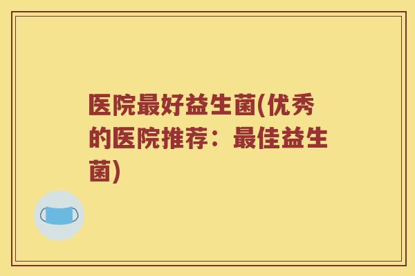 医院最好益生菌(优秀的医院推荐：最佳益生菌)