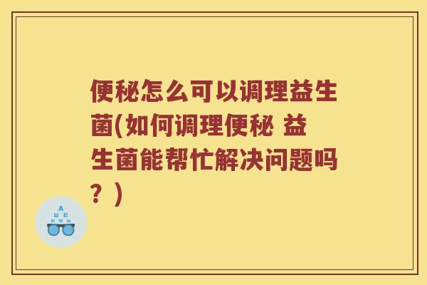 便秘怎么可以调理益生菌(如何调理便秘 益生菌能帮忙解决问题吗？)