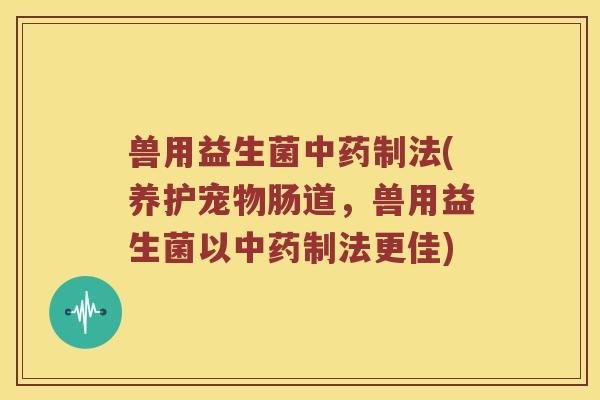 兽用益生菌中药制法(养护宠物肠道，兽用益生菌以中药制法更佳)