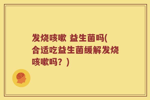 发烧咳嗽 益生菌吗(合适吃益生菌缓解发烧咳嗽吗？)