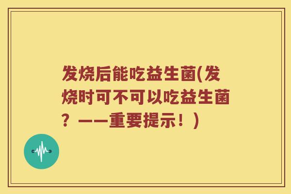 发烧后能吃益生菌(发烧时可不可以吃益生菌？——重要提示！)