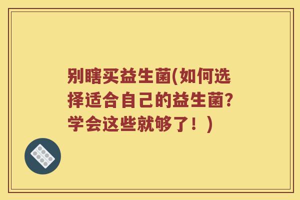 别瞎买益生菌(如何选择适合自己的益生菌？学会这些就够了！)