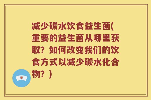 减少碳水饮食益生菌(重要的益生菌从哪里获取？如何改变我们的饮食方式以减少碳水化合物？)