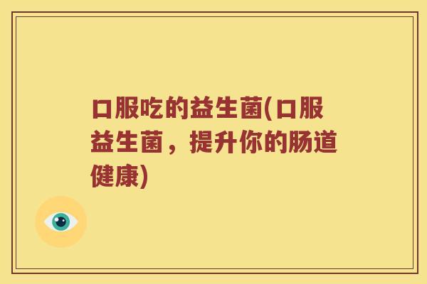 口服吃的益生菌(口服益生菌，提升你的肠道健康)