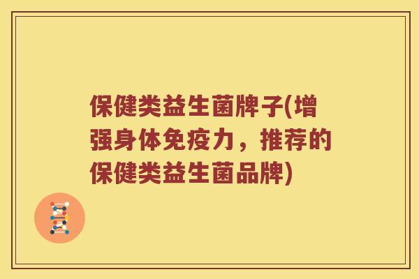 保健类益生菌牌子(增强身体免疫力，推荐的保健类益生菌品牌)