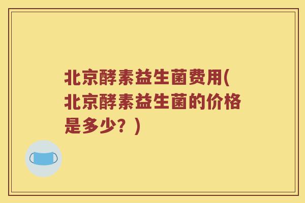 北京酵素益生菌费用(北京酵素益生菌的价格是多少？)