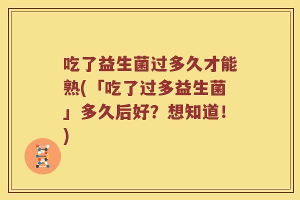 吃了益生菌过多久才能熟(「吃了过多益生菌」多久后好？想知道！)