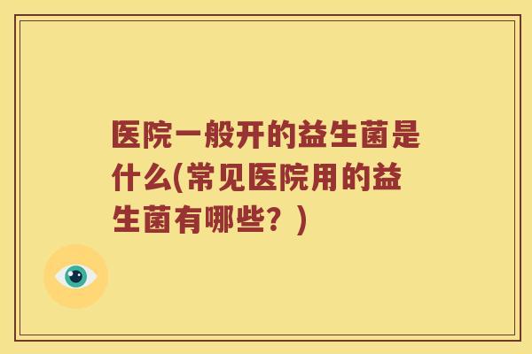 医院一般开的益生菌是什么(常见医院用的益生菌有哪些？)