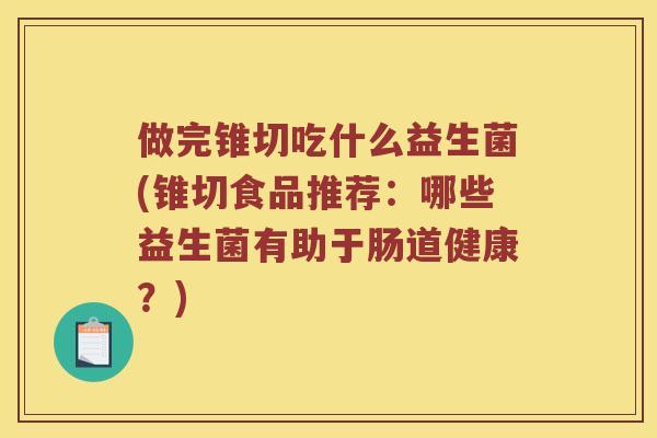 做完锥切吃什么益生菌(锥切食品推荐：哪些益生菌有助于肠道健康？)