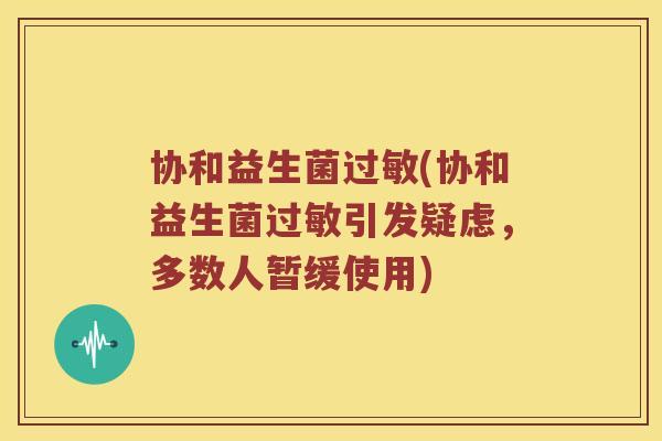 协和益生菌(协和益生菌引发疑虑,多数人暂缓使用) 协和益生菌(协和益生菌引发疑虑,多数人暂缓使用)