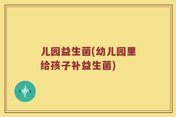 儿园益生菌(幼儿园里给孩子补益生菌)