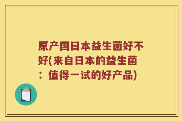 原产国日本益生菌好不好(来自日本的益生菌：值得一试的好产品)