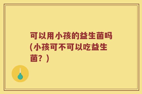 可以用小孩的益生菌吗(小孩可不可以吃益生菌？)