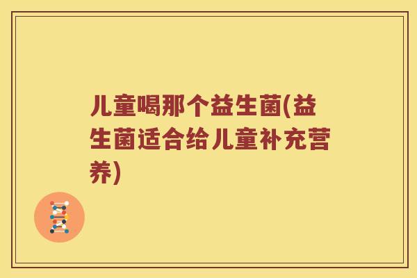 儿童喝那个益生菌(益生菌适合给儿童补充营养) 儿童喝那个益生菌(益生菌适合给儿童补充营养)