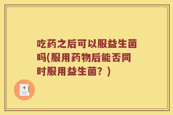 吃药之后可以服益生菌吗(服用后能否同时服用益生菌?) 吃药之后可以服益生菌吗(服用后能否同时服用益生菌?)