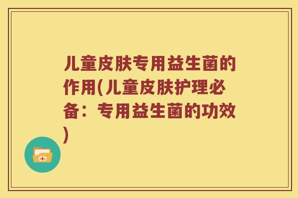 儿童专用益生菌的作用(儿童护理必备:专用益生菌的功效) 儿童专用益生菌的作用(儿童护理必备:专用益生菌的功效)