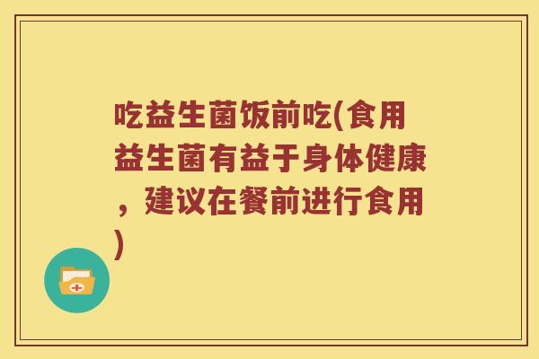吃益生菌饭前吃(食用益生菌有益于身体健康，建议在餐前进行食用)