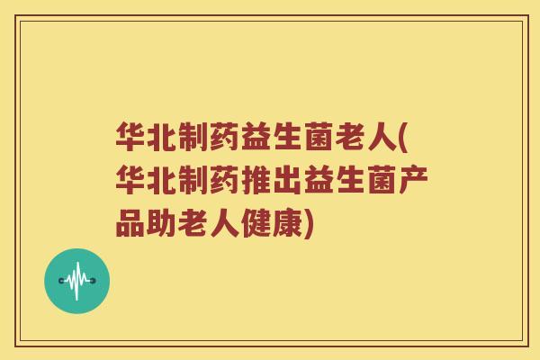 华北制药益生菌老人(华北制药推出益生菌产品助老人健康) 华北制药益生菌老人(华北制药推出益生菌产品助老人健康)