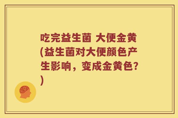 吃完益生菌 大便金黄(益生菌对大便颜色产生影响，变成金黄色？)