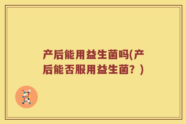 产后能用益生菌吗(产后能否服用益生菌？)