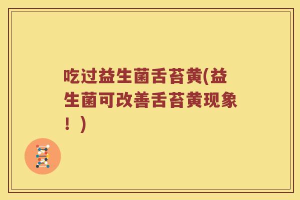 吃过益生菌舌苔黄(益生菌可改善舌苔黄现象!) 吃过益生菌舌苔黄(益生菌可改善舌苔黄现象!)