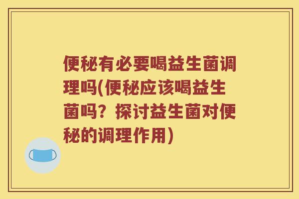 便秘有必要喝益生菌调理吗(便秘应该喝益生菌吗？探讨益生菌对便秘的调理作用)