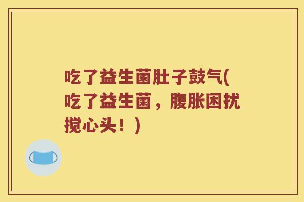 吃了益生菌肚子鼓气(吃了益生菌，困扰搅心头！)