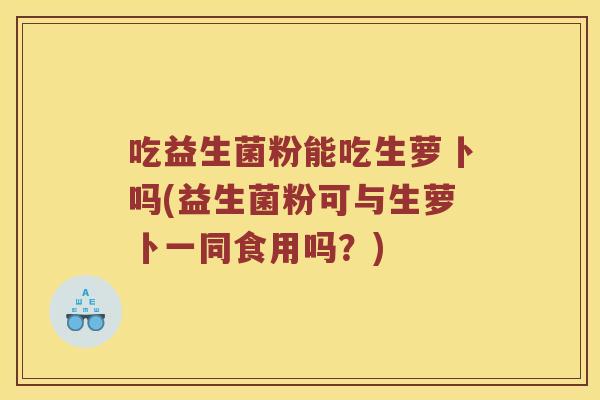 吃益生菌粉能吃生萝卜吗(益生菌粉可与生萝卜一同食用吗?) 吃益生菌粉能吃生萝卜吗(益生菌粉可与生萝卜一同食用吗?)