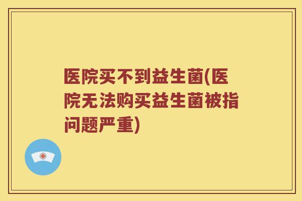 医院买不到益生菌(医院无法购买益生菌被指问题严重)