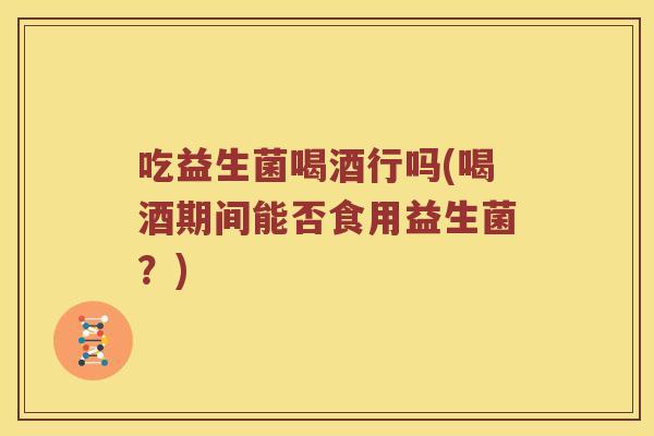 吃益生菌喝酒行吗(喝酒期间能否食用益生菌？)